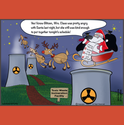 Santa and the reindeer sit atop a hazardous wast burning facilities tall cone shapped chimney. There are several of these chimneys in the image and all of them have a large hazardous waste symbol painted on the side of the chiney. In addition to the symbols on the chimneys there is a sign on the ground says "Toxic Wste Incineration Facilty". Santa looking as jolly as ever says "Yes I know Blitzen, Mrs. Claus was pretty angry with Santa last night, but she was still kind enough to put